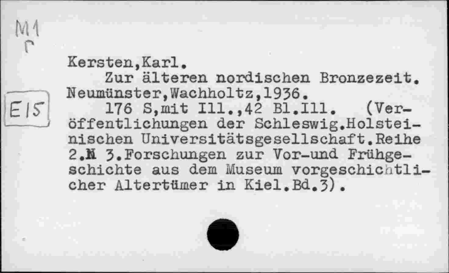 ﻿Ml
Elf]
Kersten,Karl.
Zur älteren, nordischen Bronzezeit. Neumünster,Wachholtz,1936.
176 S,mit Ill.,42 Bl.Ill.	(Ver-
öffentlichungen der Schleswig.Holsteinischen Universitätsgesellschaft.Reihe 2.N 3.Forschungen zur Vor-und Frühgeschichte aus dem Museum vorgeschichtlicher Altertümer in Kiel.Bd.3).